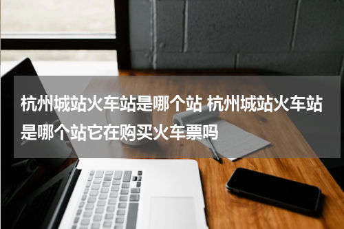 杭州城站火车站是哪个站 杭州城站火车站是哪个站它在购买火车票吗