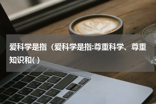 爱科学是指（爱科学是指:尊重科学、尊重知识和( ）