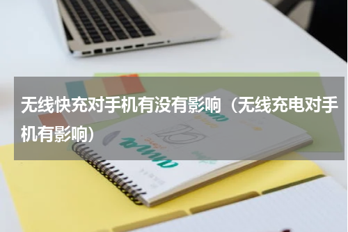 无线快充对手机有没有影响（无线充电对手机有影响）