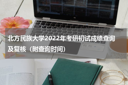 北方民族大学2022年考研初试成绩查询及复核（附查询时间）