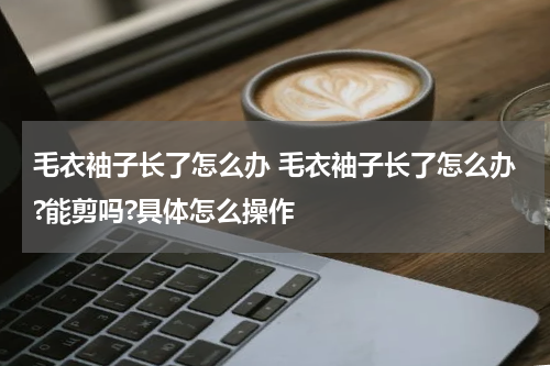 毛衣袖子长了怎么办 毛衣袖子长了怎么办?能剪吗?具体怎么操作