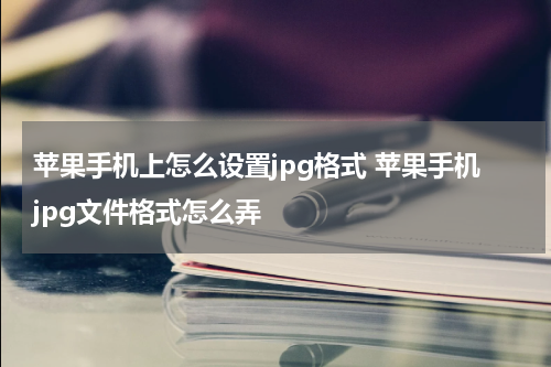 苹果手机上怎么设置jpg格式 苹果手机jpg文件格式怎么弄