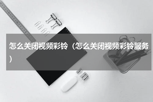怎么关闭视频彩铃（怎么关闭视频彩铃服务）