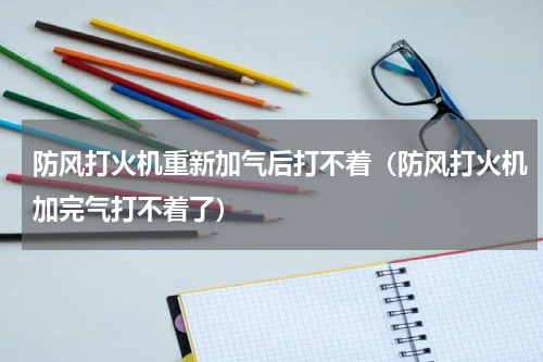 防风打火机重新加气后打不着（防风打火机加完气打不着了）