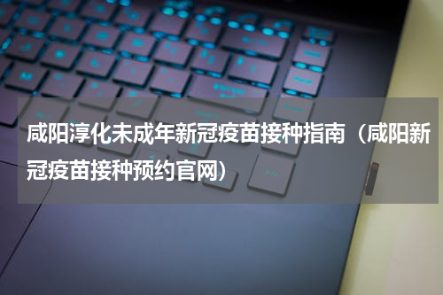 咸阳淳化未成年新冠疫苗接种指南（咸阳新冠疫苗接种预约官网）