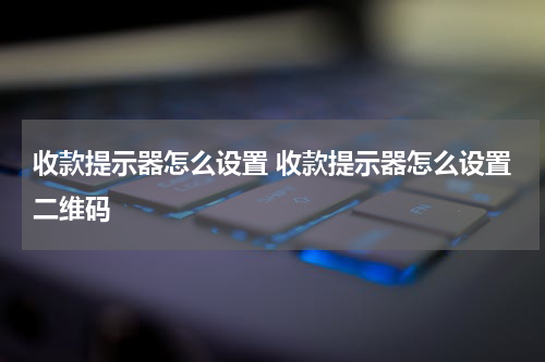 收款提示器怎么设置 收款提示器怎么设置二维码