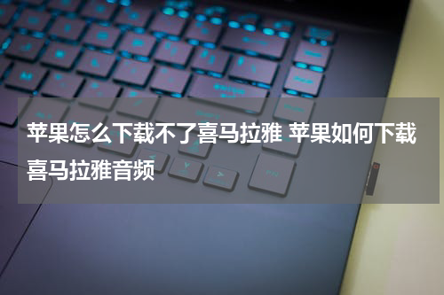 苹果怎么下载不了喜马拉雅 苹果如何下载喜马拉雅音频