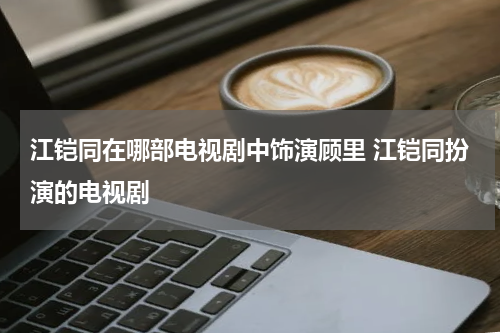 江铠同在哪部电视剧中饰演顾里 江铠同扮演的电视剧
