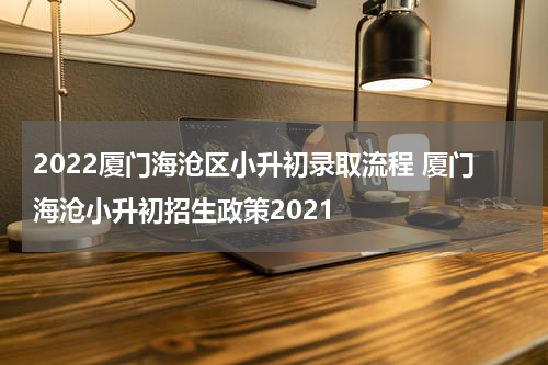 2022厦门海沧区小升初录取流程 厦门海沧小升初招生政策2021