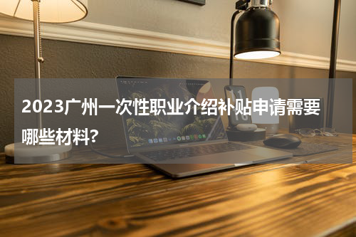 2023广州一次性职业介绍补贴申请需要哪些材料?