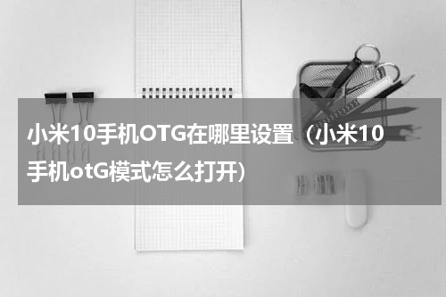 小米10手机OTG在哪里设置（小米10手机otG模式怎么打开）