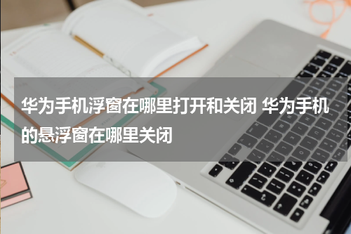 华为手机浮窗在哪里打开和关闭 华为手机的悬浮窗在哪里关闭