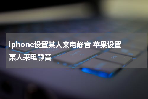 iphone设置某人来电静音 苹果设置某人来电静音
