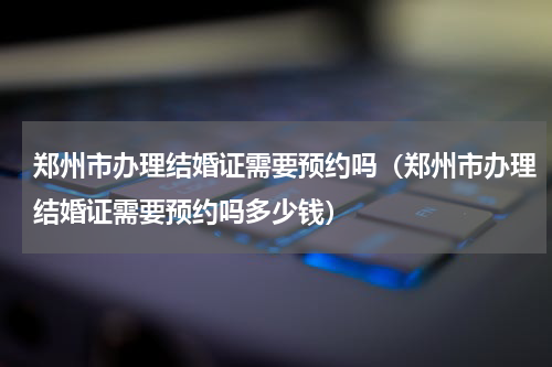 郑州市办理结婚证需要预约吗（郑州市办理结婚证需要预约吗多少钱）