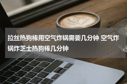 拉丝热狗棒用空气炸锅需要几分钟 空气炸锅炸芝士热狗棒几分钟