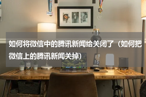 如何将微信中的腾讯新闻给关闭了（如何把微信上的腾讯新闻关掉）