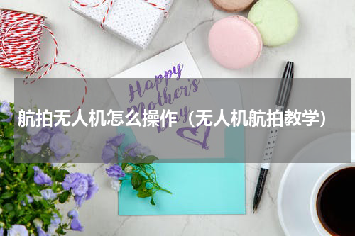 航拍无人机怎么操作（无人机航拍教学）