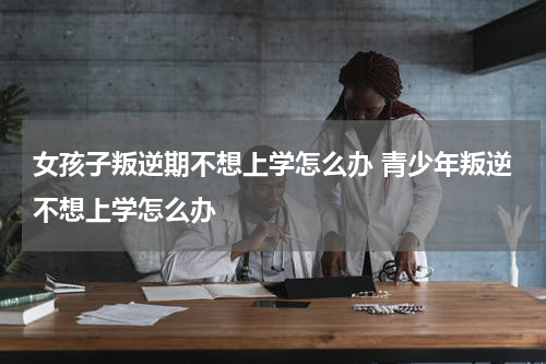 女孩子叛逆期不想上学怎么办 青少年叛逆不想上学怎么办