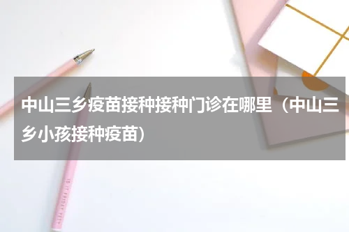 中山三乡疫苗接种接种门诊在哪里（中山三乡小孩接种疫苗）