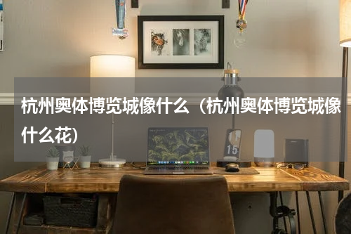 杭州奥体博览城像什么（杭州奥体博览城像什么花）