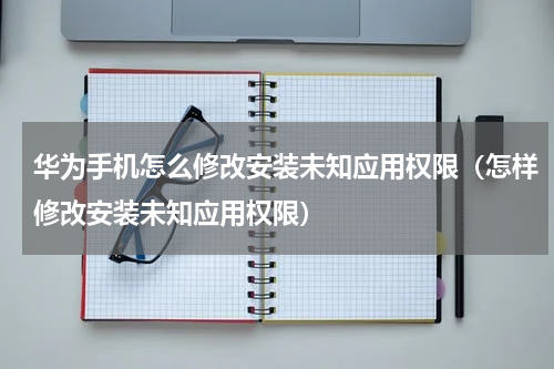 华为手机怎么修改安装未知应用权限（怎样修改安装未知应用权限）