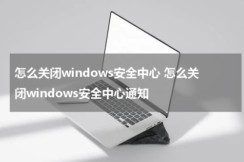 怎么关闭windows安全中心 怎么关闭windows安全中心通知