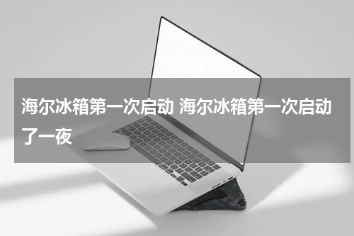海尔冰箱第一次启动 海尔冰箱第一次启动了一夜
