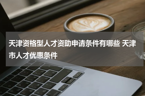 天津资格型人才资助申请条件有哪些 天津市人才优惠条件