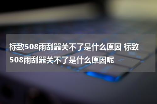 标致508雨刮器关不了是什么原因 标致508雨刮器关不了是什么原因呢