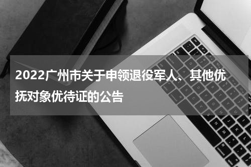 2022广州市关于申领退役军人、其他优抚对象优待证的公告