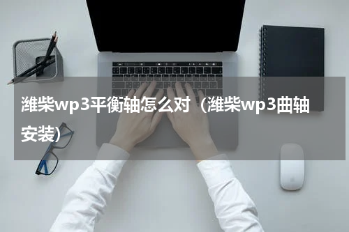 潍柴wp3平衡轴怎么对（潍柴wp3曲轴安装）