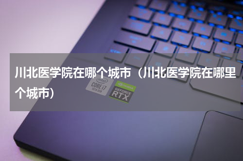 川北医学院在哪个城市（川北医学院在哪里个城市）