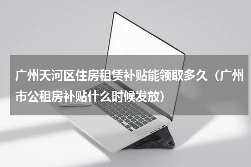 广州天河区住房租赁补贴能领取多久（广州市公租房补贴什么时候发放）