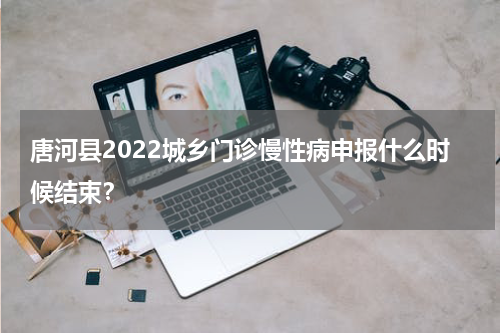 唐河县2022城乡门诊慢性病申报什么时候结束？