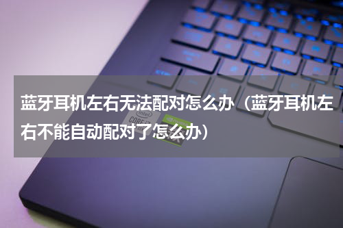 蓝牙耳机左右无法配对怎么办（蓝牙耳机左右不能自动配对了怎么办）