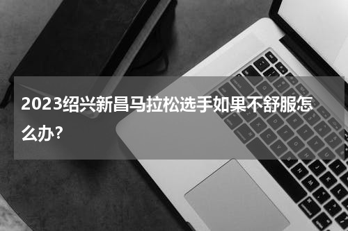 2023绍兴新昌马拉松选手如果不舒服怎么办？