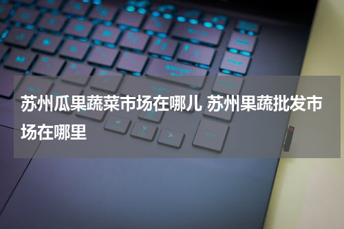 苏州瓜果蔬菜市场在哪儿 苏州果蔬批发市场在哪里
