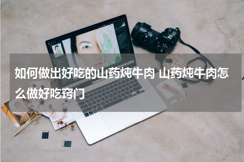 如何做出好吃的山药炖牛肉 山药炖牛肉怎么做好吃窍门