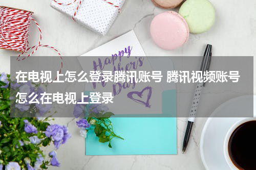 在电视上怎么登录腾讯账号 腾讯视频账号怎么在电视上登录