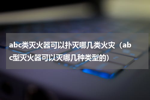 abc类灭火器可以扑灭哪几类火灾（abc型灭火器可以灭哪几种类型的）