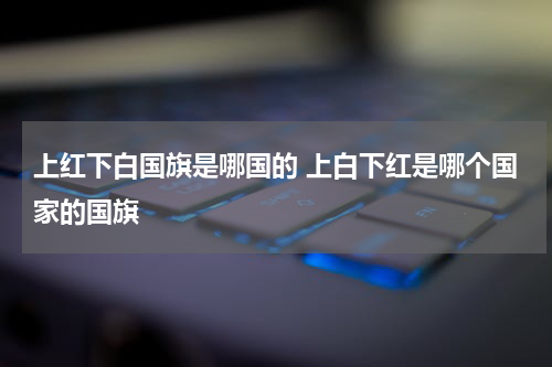 上红下白国旗是哪国的 上白下红是哪个国家的国旗