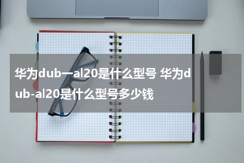 华为dub一al20是什么型号 华为dub-al20是什么型号多少钱