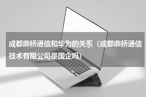 成都鼎桥通信和华为的关系（成都鼎桥通信技术有限公司是国企吗）