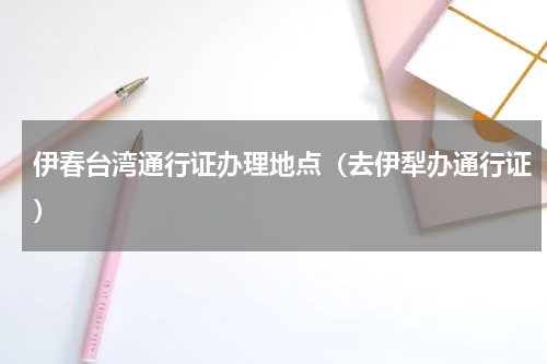 伊春台湾通行证办理地点（去伊犁办通行证）
