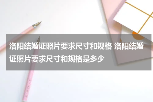 洛阳结婚证照片要求尺寸和规格 洛阳结婚证照片要求尺寸和规格是多少