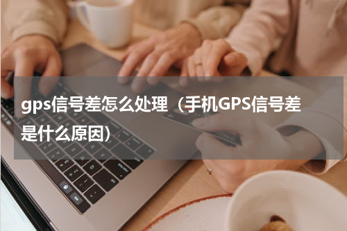 gps信号差怎么处理（手机GPS信号差是什么原因）