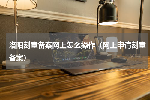 洛阳刻章备案网上怎么操作（网上申请刻章备案）