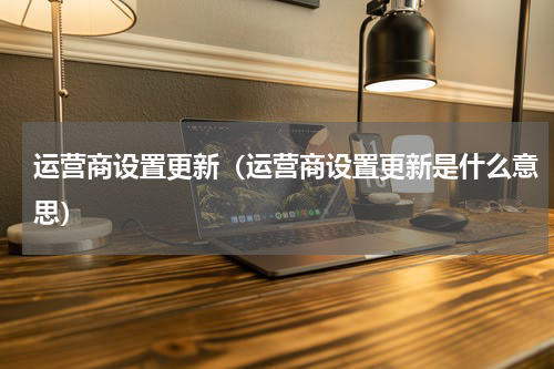 运营商设置更新（运营商设置更新是什么意思）