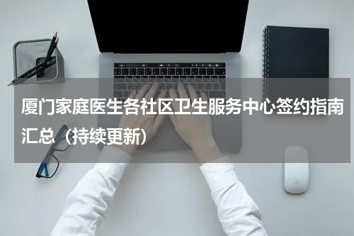 厦门家庭医生各社区卫生服务中心签约指南汇总（持续更新）