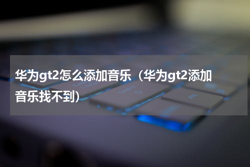 华为gt2怎么添加音乐（华为gt2添加音乐找不到）